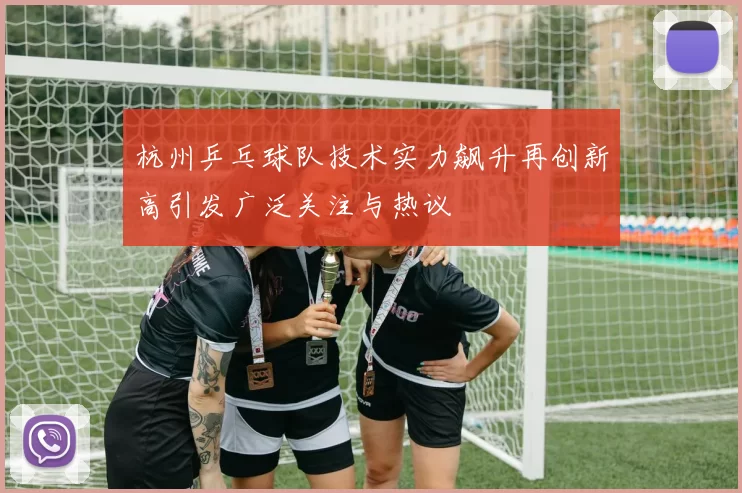 杭州乒乓球队技术实力飙升再创新高引发广泛关注与热议