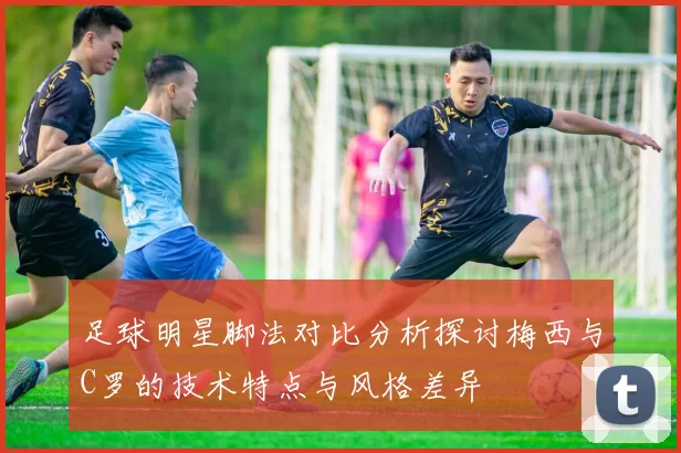 足球明星脚法对比分析探讨梅西与C罗的技术特点与风格差异