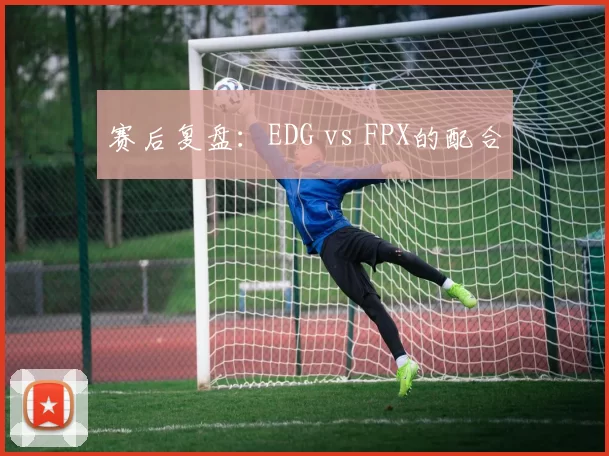 赛后复盘：EDG vs FPX的配合